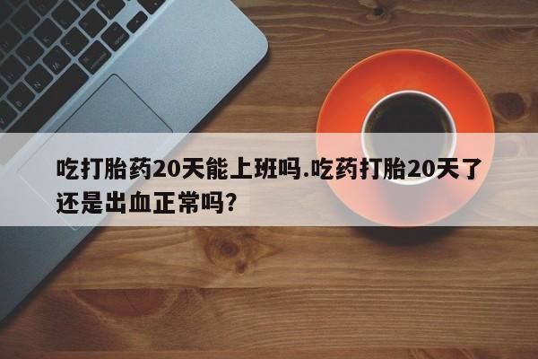 米非司酮哪个网上药店吃打胎药20天能上班吗.吃药打胎20天了还是出血正常吗？