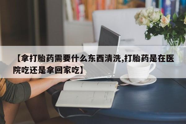 米非司酮哪个网上药店【拿打胎药需要什么东西清洗,打胎药是在医院吃还是拿回家吃】
