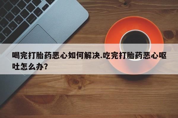 米非司酮哪个网上药店喝完打胎药恶心如何解决.吃完打胎药恶心呕吐怎么办？