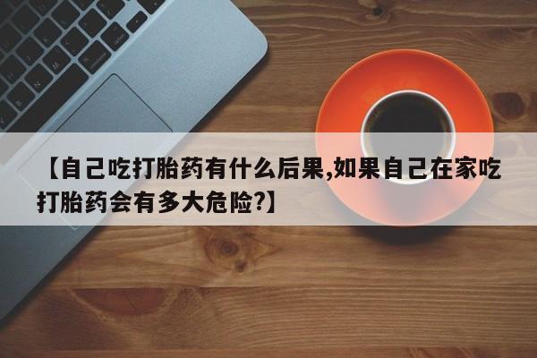米非司酮哪个网上药店【自己吃打胎药有什么后果,如果自己在家吃打胎药会有多大危险?】
