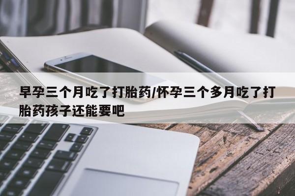 米非司酮哪个网上药店早孕三个月吃了打胎药/怀孕三个多月吃了打胎药孩子还能要吧