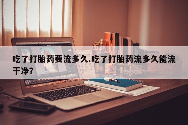 米非司酮哪个网上药店吃了打胎药要流多久.吃了打胎药流多久能流干净？