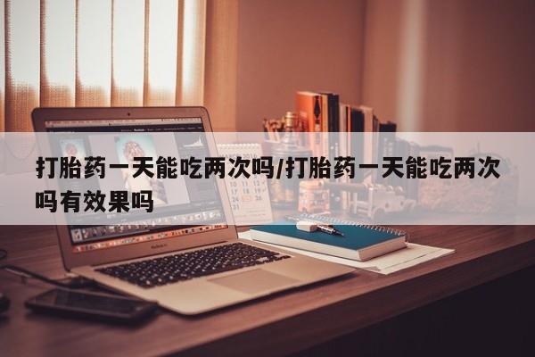 米非司酮哪个网上药店打胎药一天能吃两次吗/打胎药一天能吃两次吗有效果吗