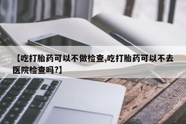 米非司酮哪个网上药店【吃打胎药可以不做检查,吃打胎药可以不去医院检查吗?】