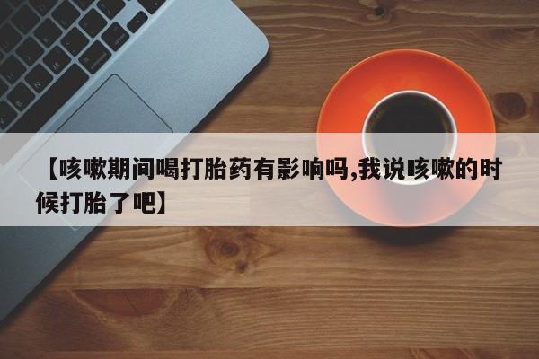 米非司酮哪个网上药店【咳嗽期间喝打胎药有影响吗,我说咳嗽的时候打胎了吧】