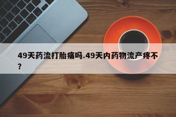 米非司酮哪个网上药店49天药流打胎痛吗.49天内药物流产疼不？