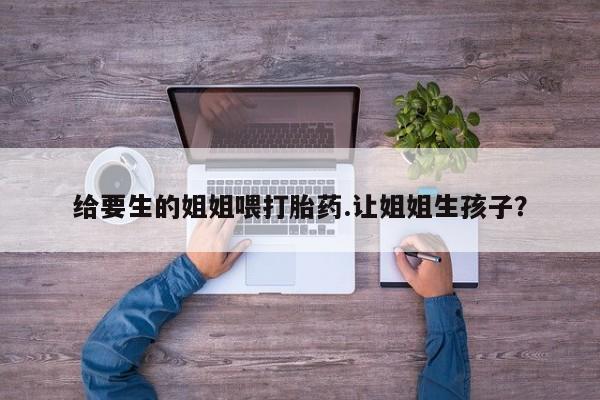 米非司酮哪个网上药店给要生的姐姐喂打胎药.让姐姐生孩子？