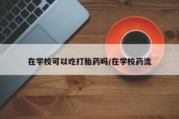 米非司酮哪个网上药店在学校可以吃打胎药吗/在学校药流