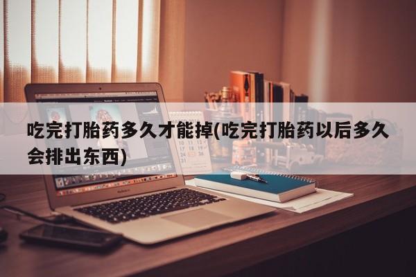 米非司酮哪个网上药店吃完打胎药多久才能掉(吃完打胎药以后多久会排出东西)