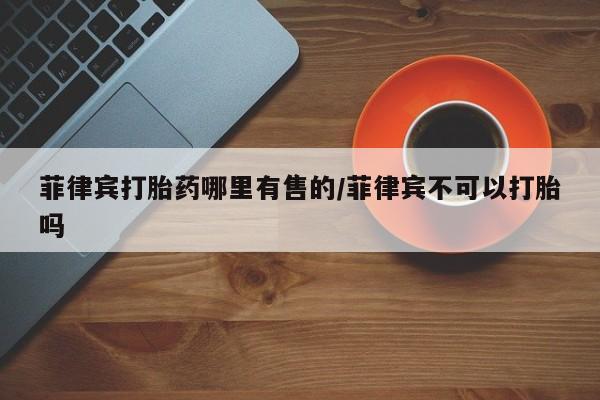 米非司酮哪个网上药店菲律宾打胎药哪里有售的/菲律宾不可以打胎吗