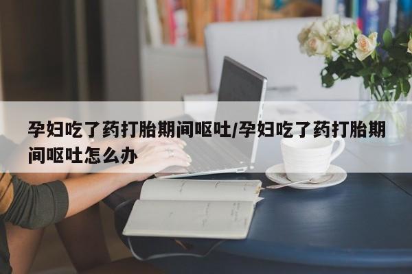米非司酮哪个网上药店孕妇吃了药打胎期间呕吐/孕妇吃了药打胎期间呕吐怎么办