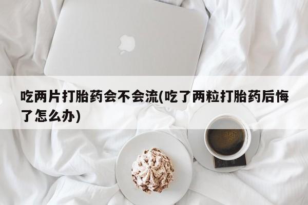 米非司酮哪个网上药店吃两片打胎药会不会流(吃了两粒打胎药后悔了怎么办)