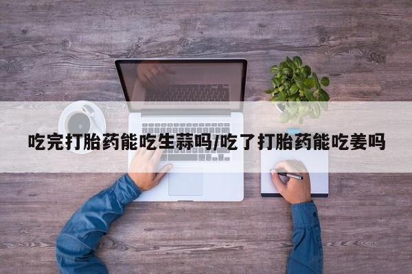 米非司酮哪个网上药店吃完打胎药能吃生蒜吗/吃了打胎药能吃姜吗