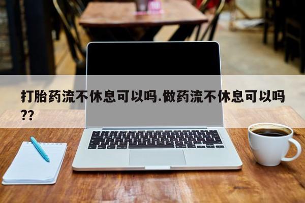 米非司酮哪个网上药店打胎药流不休息可以吗.做药流不休息可以吗?？